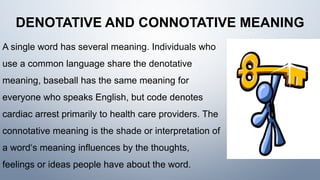 DENOTATIVE AND CONNOTATIVE MEANING
A single word has several meaning. Individuals who
use a common language share the denotative
meaning, baseball has the same meaning for
everyone who speaks English, but code denotes
cardiac arrest primarily to health care providers. The
connotative meaning is the shade or interpretation of
a word‘s meaning influences by the thoughts,
feelings or ideas people have about the word.
 
