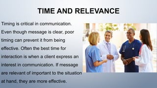 TIME AND RELEVANCE
Timing is critical in communication.
Even though message is clear, poor
timing can prevent it from being
effective. Often the best time for
interaction is when a client express an
interest in communication. If message
are relevant of important to the situation
at hand, they are more effective.
 