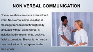 NON VERBAL COMMUNICATION
Communication can occur even without
word. Non-verbal communication is
message transmission through body
language without using words. It
includes bodily movements, positive,
facial expression. Silence is non verbal
communication. It can speak louder
than words.
 