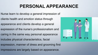 PERSONAL APPEARANCE
Nurse learn to develop a general impression of
clients health and emotion status through
appearance and clients develop a general
expression of the nurse‘s professionalism and
caring in the same way personal appearance
includes physical characteristics, facial
expression, manner of dress and grooming first
impressions are largely based on appearance.
 