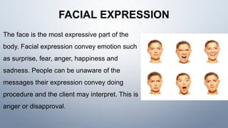 FACIAL EXPRESSION
The face is the most expressive part of the
body. Facial expression convey emotion such
as surprise, fear, anger, happiness and
sadness. People can be unaware of the
messages their expression convey doing
procedure and the client may interpret. This is
anger or disapproval.
 