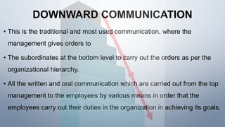 DOWNWARD COMMUNICATION
• This is the traditional and most used communication, where the
management gives orders to
• The subordinates at the bottom level to carry out the orders as per the
organizational hierarchy.
• All the written and oral communication which are carried out from the top
management to the employees by various means in order that the
employees carry out their duties in the organization in achieving its goals.
 