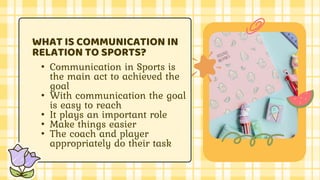 • Communication in Sports is
the main act to achieved the
goal
• With communication the goal
is easy to reach
• It plays an important role
• Make things easier
• The coach and player
appropriately do their task
WHAT IS COMMUNICATION IN
RELATION TO SPORTS?
 