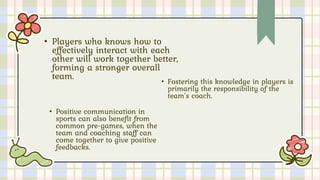 • Players who knows how to
effectively interact with each
other will work together better,
forming a stronger overall
team.
• Fostering this knowledge in players is
primarily the responsibility of the
team’s coach.
• Positive communication in
sports can also benefit from
common pre-games, when the
team and coaching staff can
come together to give positive
feedbacks.
 