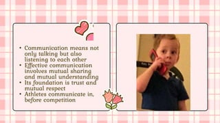 • Communication means not
only talking but also
listening to each other
• Effective communication
involves mutual sharing
and mutual understanding
• Its foundation is trust and
mutual respect
• Athletes communicate in,
before competition
 