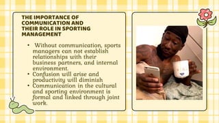 • Without communication, sports
managers can not establish
relationships with their
business partners, and internal
environment.
• Confusion will arise and
productivity will diminish
• Communication in the cultural
and sporting environment is
formal and linked through joint
work.
THE IMPORTANCE OF
COMMUNICATION AND
THEIR ROLE IN SPORTING
MANAGEMENT
 