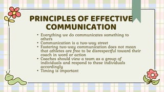 PRINCIPLES OF EFFECTIVE
COMMUNICATION
• Everything we do communicates something to
others
• Communication is a two-way street
• Fostering two-way communication does not mean
that athletes are free to be disrespectful toward their
coach in word or action
• Coaches should view a team as a group of
individuals and respond to these individuals
accordingly
• Timing is important
 