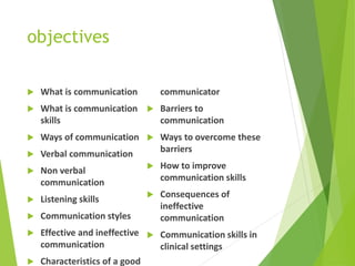 objectives
 What is communication
 What is communication
skills
 Ways of communication
 Verbal communication
 Non verbal
communication
 Listening skills
 Communication styles
 Effective and ineffective
communication
 Characteristics of a good
communicator
 Barriers to
communication
 Ways to overcome these
barriers
 How to improve
communication skills
 Consequences of
ineffective
communication
 Communication skills in
clinical settings
 