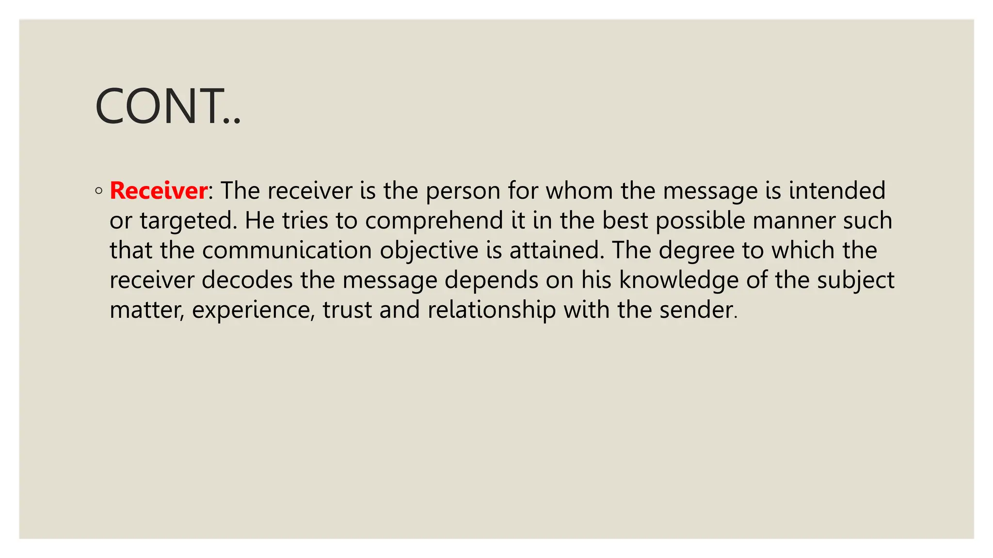 CONT..
◦ Receiver: The receiver is the person for whom the message is intended
or targeted. He tries to comprehend it in the best possible manner such
that the communication objective is attained. The degree to which the
receiver decodes the message depends on his knowledge of the subject
matter, experience, trust and relationship with the sender.
 