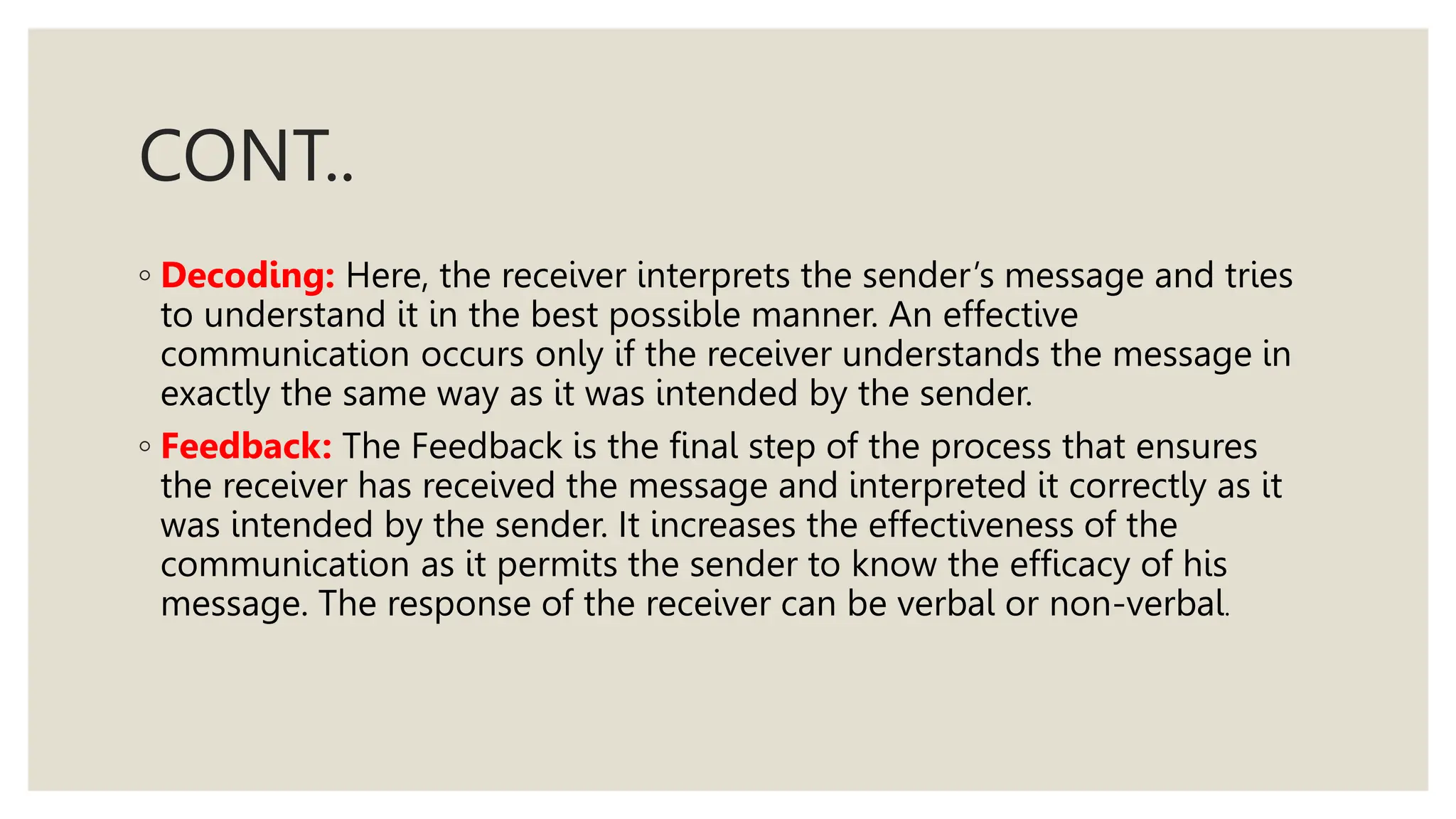 CONT..
◦ Decoding: Here, the receiver interprets the sender’s message and tries
to understand it in the best possible manner. An effective
communication occurs only if the receiver understands the message in
exactly the same way as it was intended by the sender.
◦ Feedback: The Feedback is the final step of the process that ensures
the receiver has received the message and interpreted it correctly as it
was intended by the sender. It increases the effectiveness of the
communication as it permits the sender to know the efficacy of his
message. The response of the receiver can be verbal or non-verbal.
 