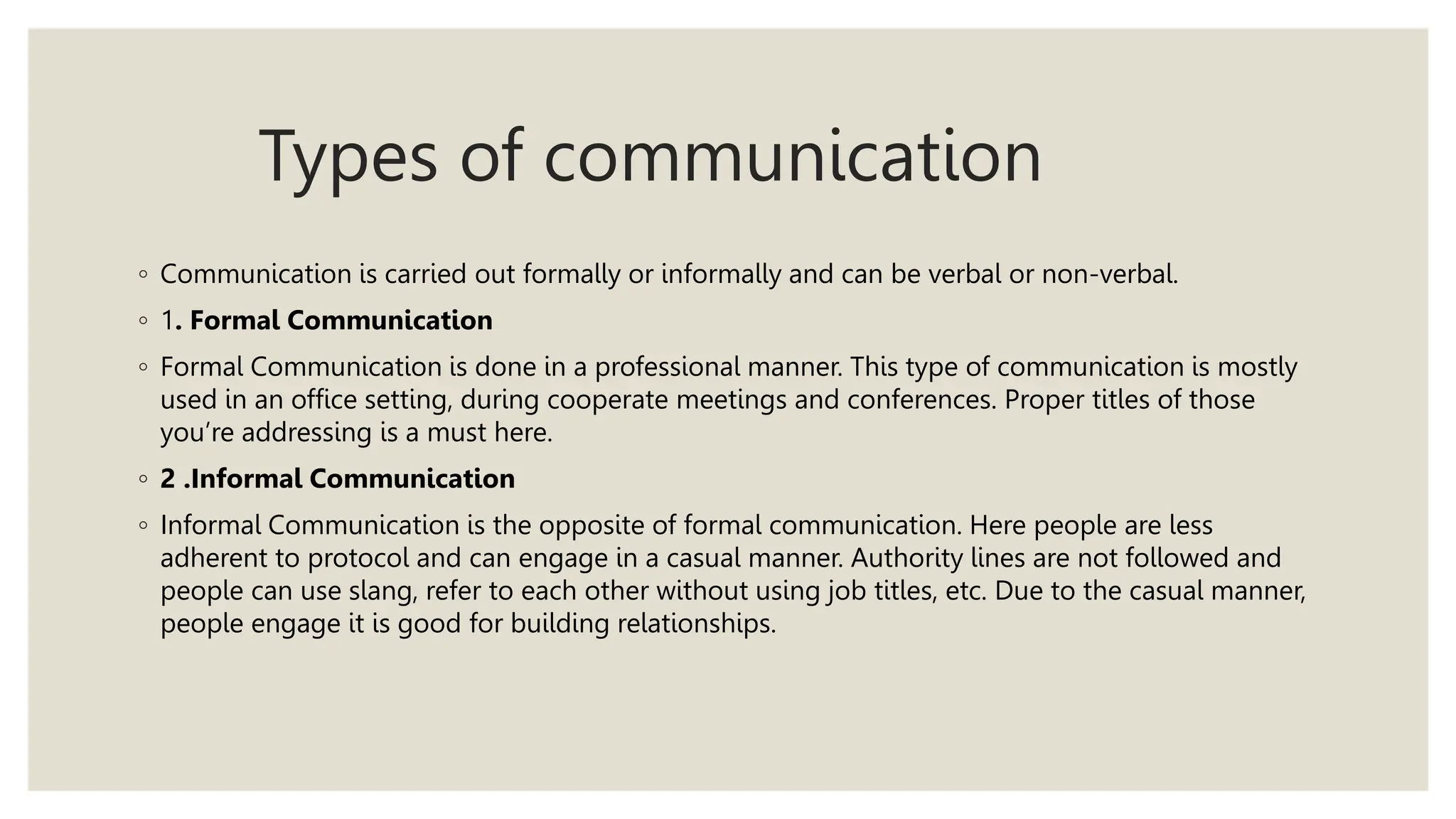 Types of communication
◦ Communication is carried out formally or informally and can be verbal or non-verbal.
◦ 1. Formal Communication
◦ Formal Communication is done in a professional manner. This type of communication is mostly
used in an office setting, during cooperate meetings and conferences. Proper titles of those
you’re addressing is a must here.
◦ 2 .Informal Communication
◦ Informal Communication is the opposite of formal communication. Here people are less
adherent to protocol and can engage in a casual manner. Authority lines are not followed and
people can use slang, refer to each other without using job titles, etc. Due to the casual manner,
people engage it is good for building relationships.
 