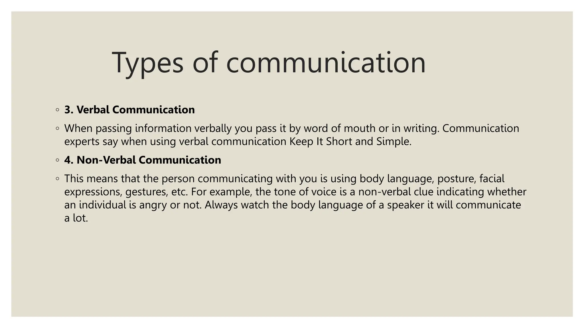 Types of communication
◦ 3. Verbal Communication
◦ When passing information verbally you pass it by word of mouth or in writing. Communication
experts say when using verbal communication Keep It Short and Simple.
◦ 4. Non-Verbal Communication
◦ This means that the person communicating with you is using body language, posture, facial
expressions, gestures, etc. For example, the tone of voice is a non-verbal clue indicating whether
an individual is angry or not. Always watch the body language of a speaker it will communicate
a lot.
 