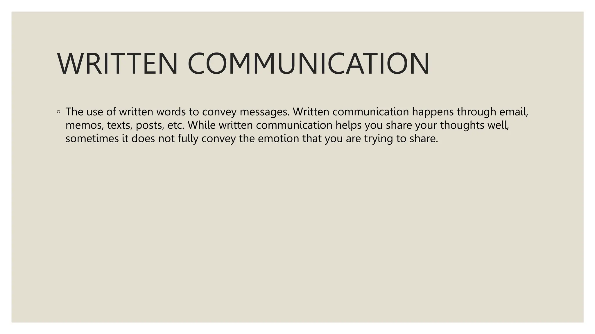WRITTEN COMMUNICATION
◦ The use of written words to convey messages. Written communication happens through email,
memos, texts, posts, etc. While written communication helps you share your thoughts well,
sometimes it does not fully convey the emotion that you are trying to share.
 