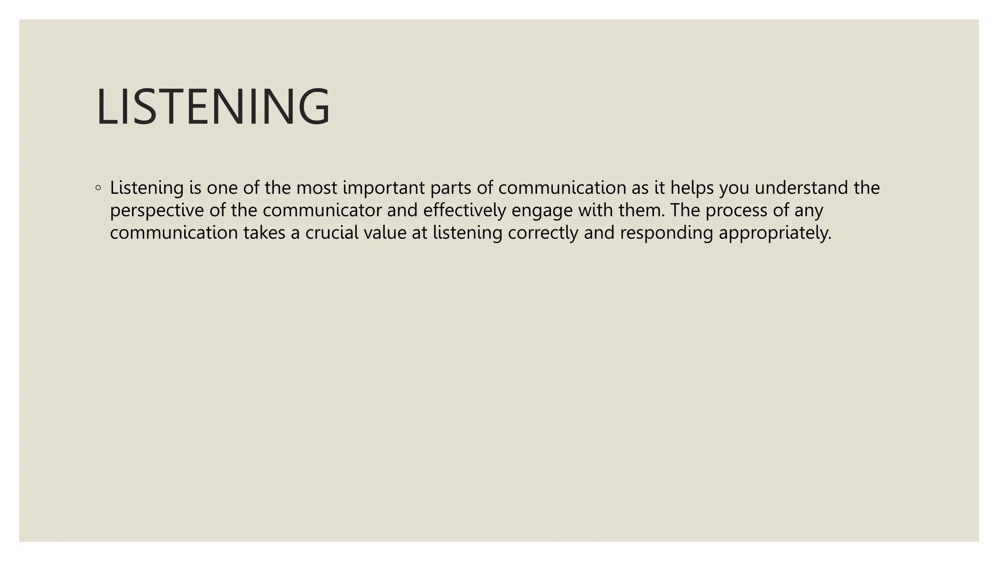 LISTENING
◦ Listening is one of the most important parts of communication as it helps you understand the
perspective of the communicator and effectively engage with them. The process of any
communication takes a crucial value at listening correctly and responding appropriately.
 