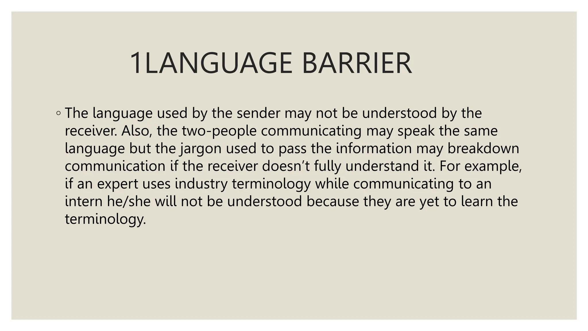 1LANGUAGE BARRIER
◦ The language used by the sender may not be understood by the
receiver. Also, the two-people communicating may speak the same
language but the jargon used to pass the information may breakdown
communication if the receiver doesn’t fully understand it. For example,
if an expert uses industry terminology while communicating to an
intern he/she will not be understood because they are yet to learn the
terminology.
 
