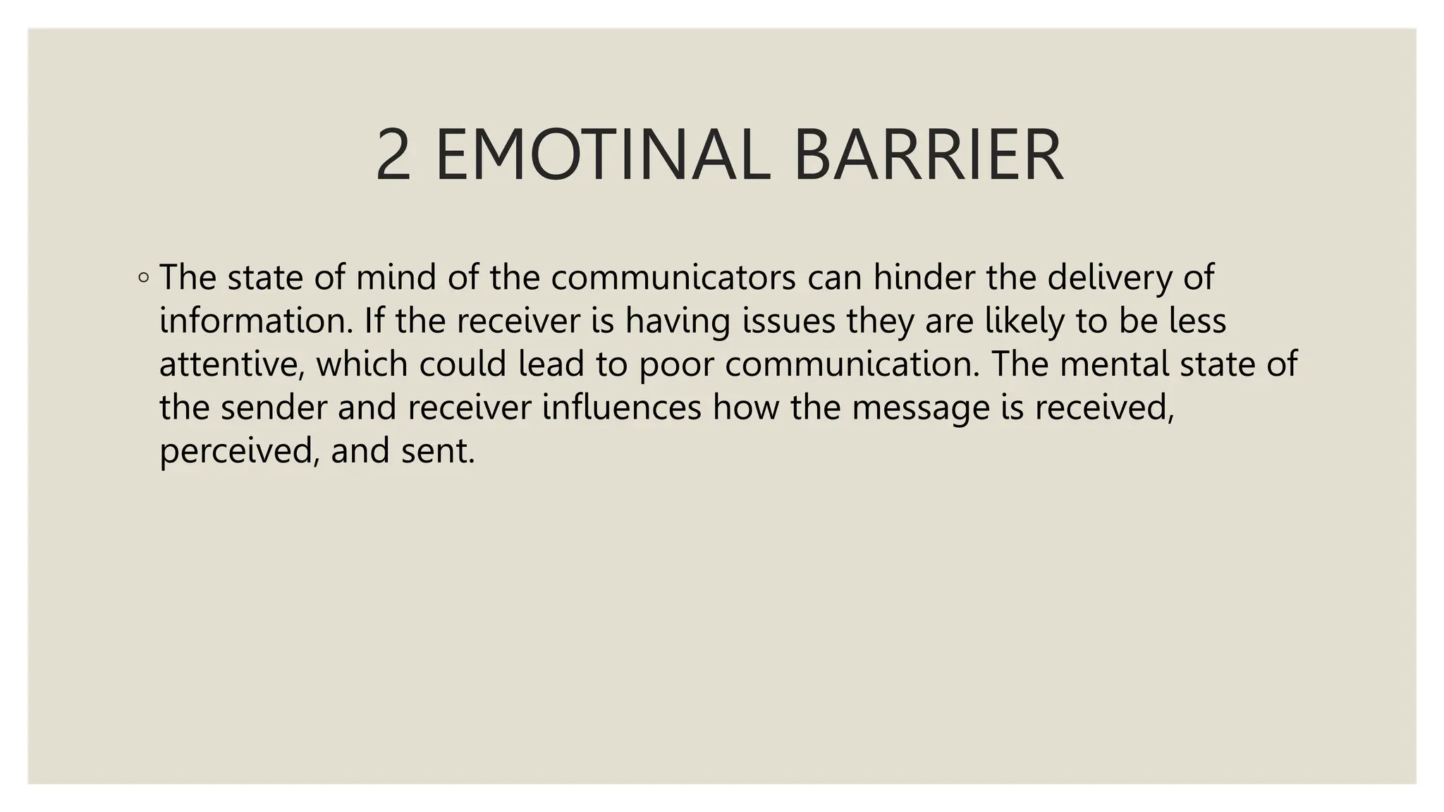 2 EMOTINAL BARRIER
◦ The state of mind of the communicators can hinder the delivery of
information. If the receiver is having issues they are likely to be less
attentive, which could lead to poor communication. The mental state of
the sender and receiver influences how the message is received,
perceived, and sent.
 