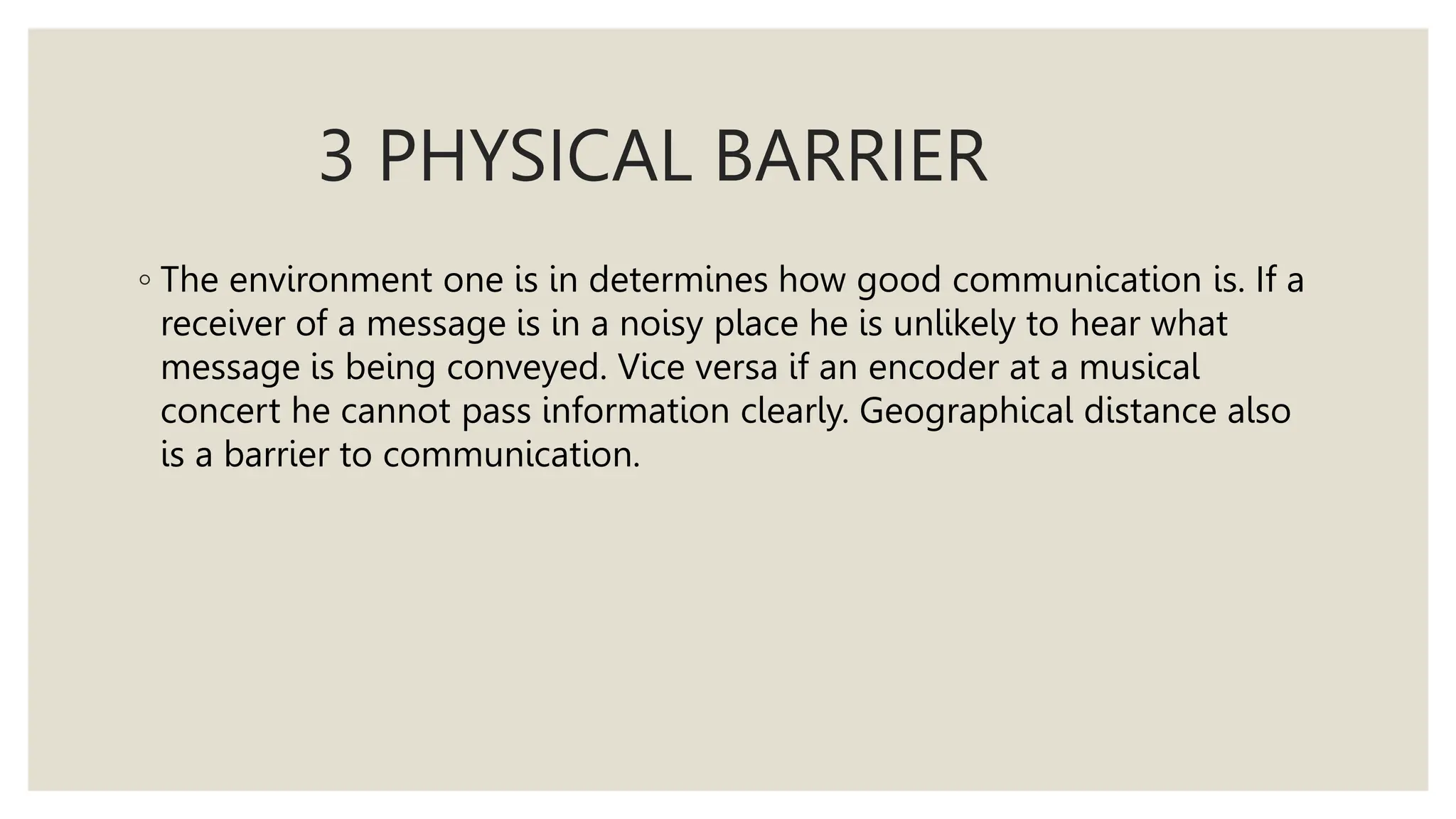 3 PHYSICAL BARRIER
◦ The environment one is in determines how good communication is. If a
receiver of a message is in a noisy place he is unlikely to hear what
message is being conveyed. Vice versa if an encoder at a musical
concert he cannot pass information clearly. Geographical distance also
is a barrier to communication.
 