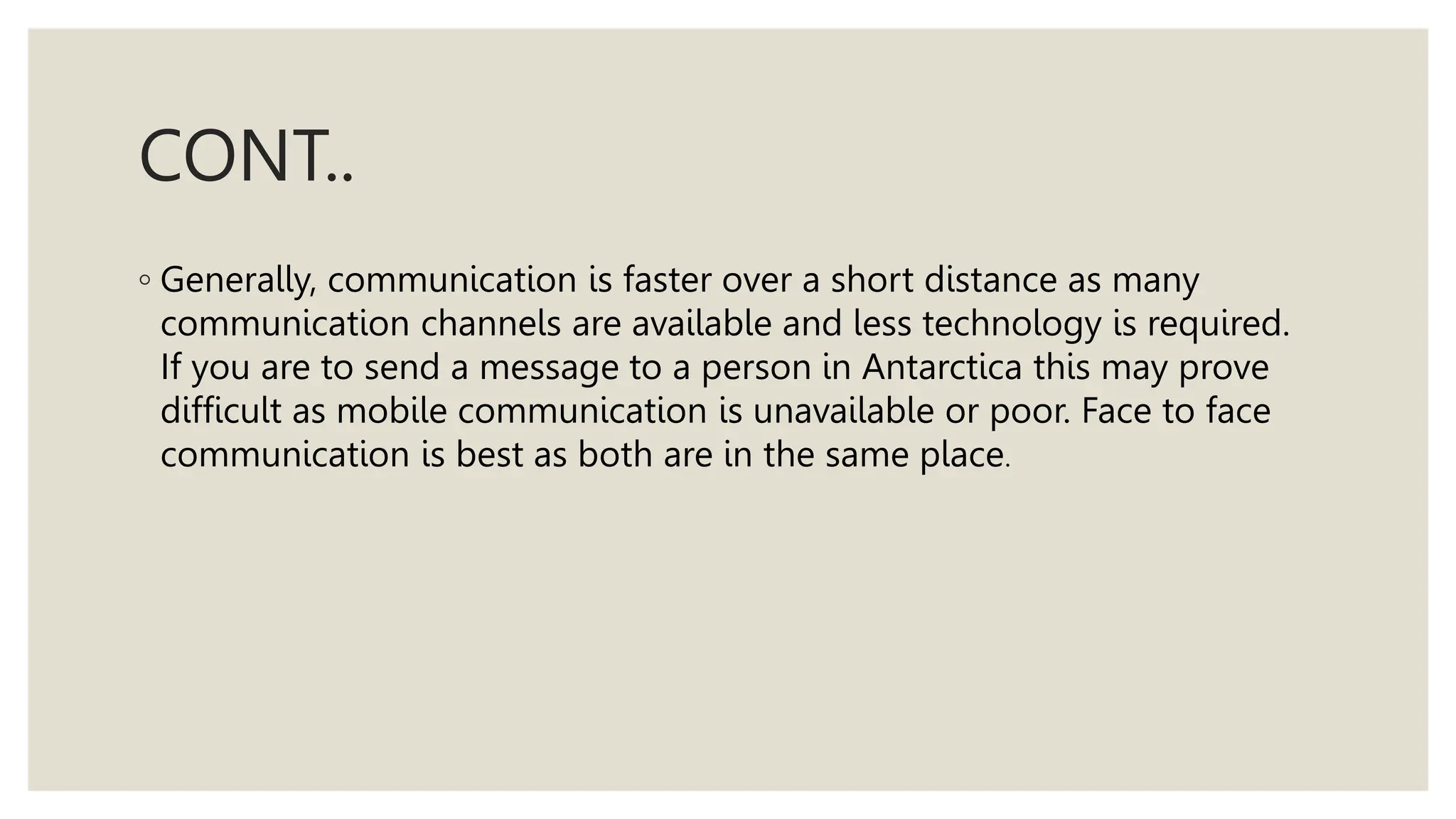 CONT..
◦ Generally, communication is faster over a short distance as many
communication channels are available and less technology is required.
If you are to send a message to a person in Antarctica this may prove
difficult as mobile communication is unavailable or poor. Face to face
communication is best as both are in the same place.
 