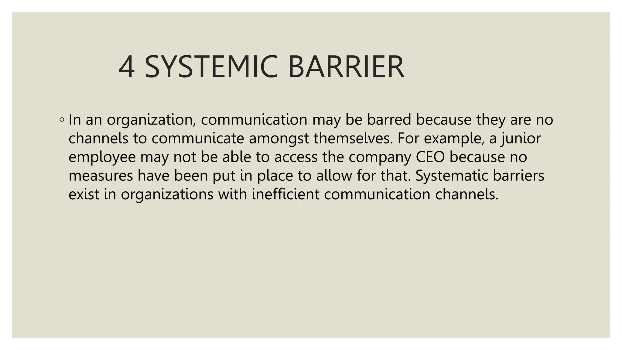 4 SYSTEMIC BARRIER
◦ In an organization, communication may be barred because they are no
channels to communicate amongst themselves. For example, a junior
employee may not be able to access the company CEO because no
measures have been put in place to allow for that. Systematic barriers
exist in organizations with inefficient communication channels.
 