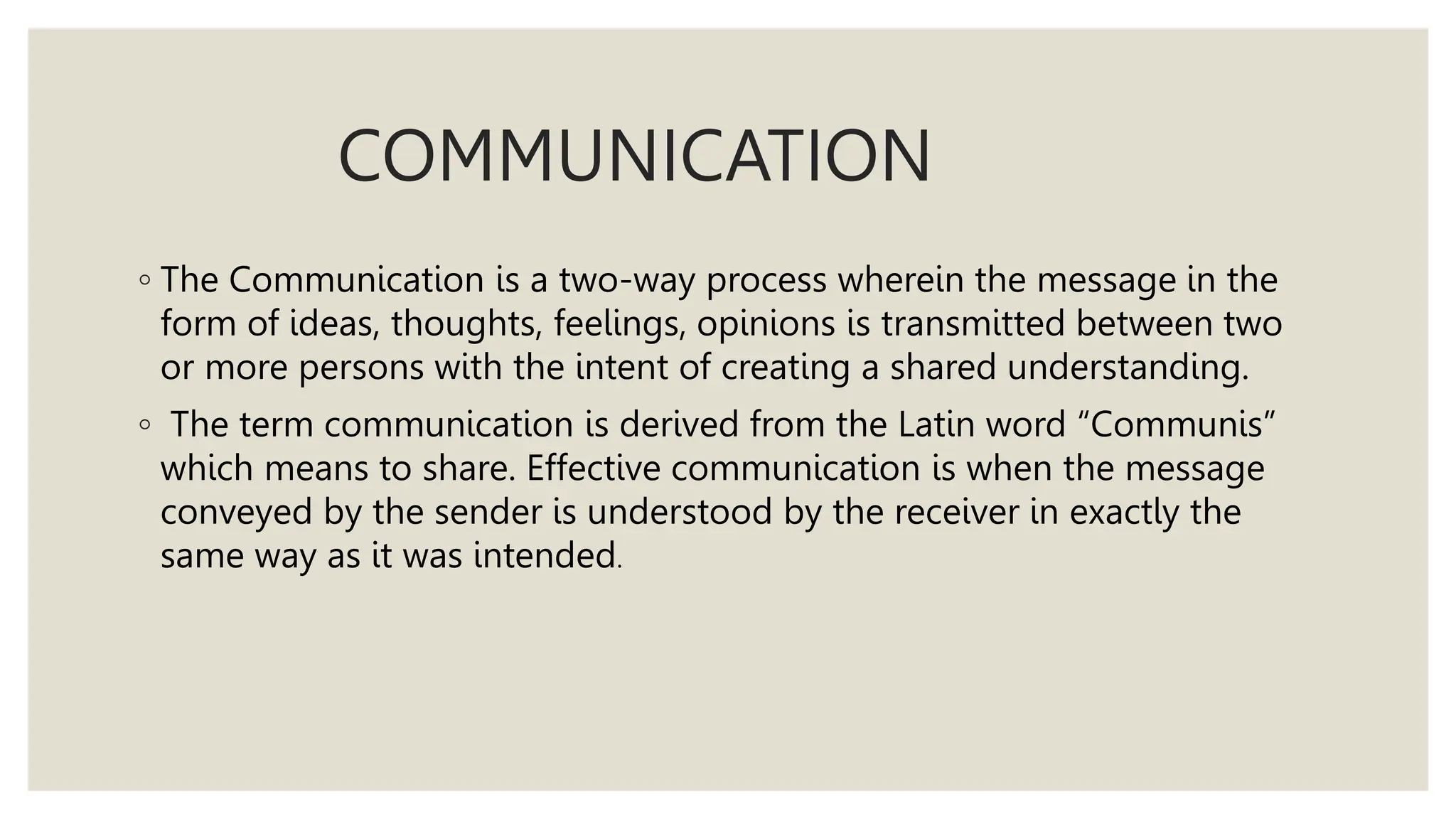 COMMUNICATION
◦ The Communication is a two-way process wherein the message in the
form of ideas, thoughts, feelings, opinions is transmitted between two
or more persons with the intent of creating a shared understanding.
◦ The term communication is derived from the Latin word “Communis”
which means to share. Effective communication is when the message
conveyed by the sender is understood by the receiver in exactly the
same way as it was intended.
 