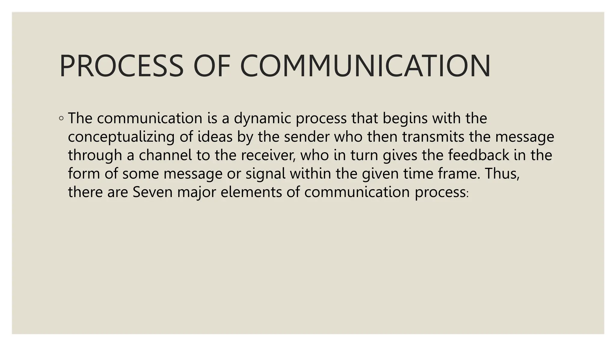 PROCESS OF COMMUNICATION
◦ The communication is a dynamic process that begins with the
conceptualizing of ideas by the sender who then transmits the message
through a channel to the receiver, who in turn gives the feedback in the
form of some message or signal within the given time frame. Thus,
there are Seven major elements of communication process:
 