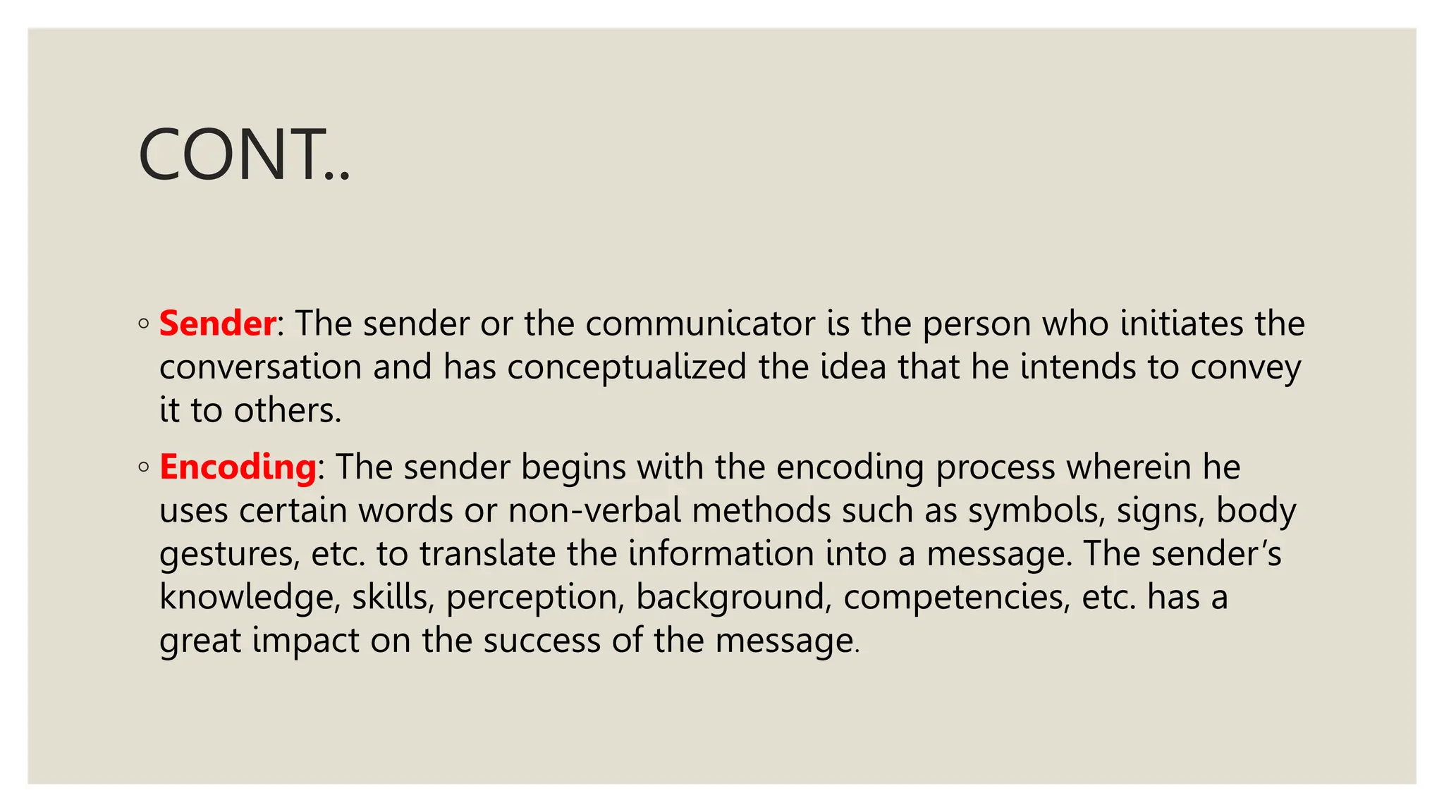 CONT..
◦ Sender: The sender or the communicator is the person who initiates the
conversation and has conceptualized the idea that he intends to convey
it to others.
◦ Encoding: The sender begins with the encoding process wherein he
uses certain words or non-verbal methods such as symbols, signs, body
gestures, etc. to translate the information into a message. The sender’s
knowledge, skills, perception, background, competencies, etc. has a
great impact on the success of the message.
 