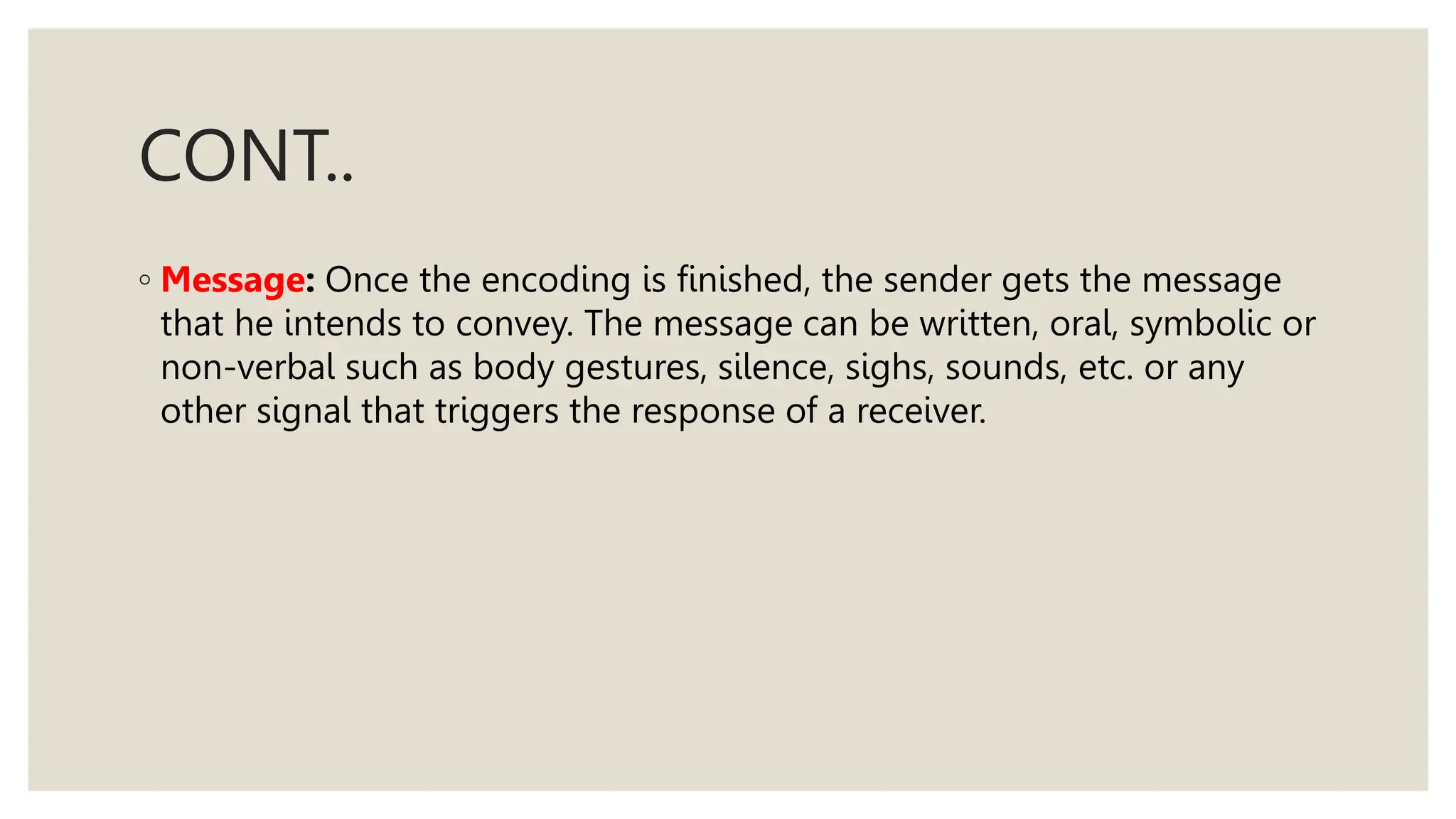 CONT..
◦ Message: Once the encoding is finished, the sender gets the message
that he intends to convey. The message can be written, oral, symbolic or
non-verbal such as body gestures, silence, sighs, sounds, etc. or any
other signal that triggers the response of a receiver.
 