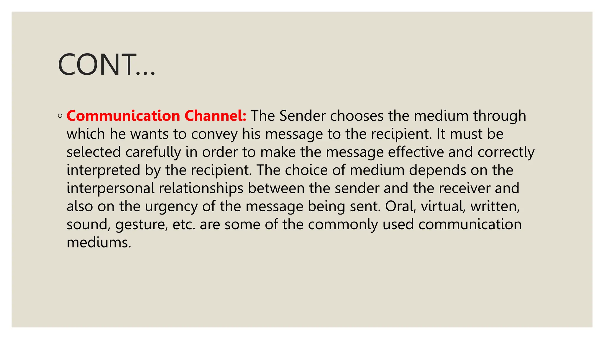 CONT…
◦ Communication Channel: The Sender chooses the medium through
which he wants to convey his message to the recipient. It must be
selected carefully in order to make the message effective and correctly
interpreted by the recipient. The choice of medium depends on the
interpersonal relationships between the sender and the receiver and
also on the urgency of the message being sent. Oral, virtual, written,
sound, gesture, etc. are some of the commonly used communication
mediums.
 