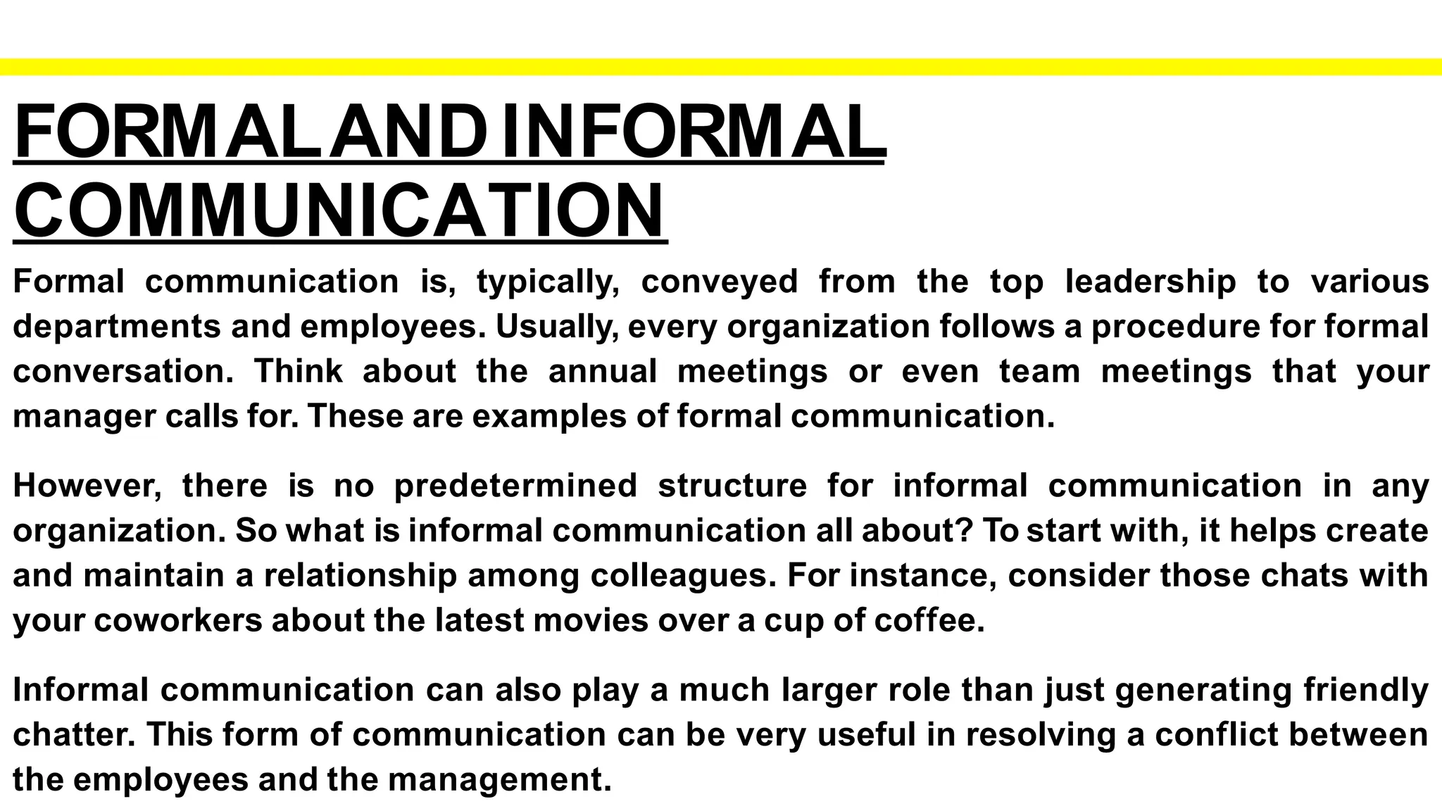 FORMALANDINFORMAL
COMMUNICATION
Formal communication is, typically, conveyed from the top leadership to various
departments and employees. Usually, every organization follows a procedure for formal
conversation. Think about the annual meetings or even team meetings that your
manager calls for. These are examples of formal communication.
However, there is no predetermined structure for informal communication in any
organization. So what is informal communication all about? To start with, it helps create
and maintain a relationship among colleagues. For instance, consider those chats with
your coworkers about the latest movies over a cup of coffee.
Informal communication can also play a much larger role than just generating friendly
chatter. This form of communication can be very useful in resolving a conflict between
the employees and the management.
 