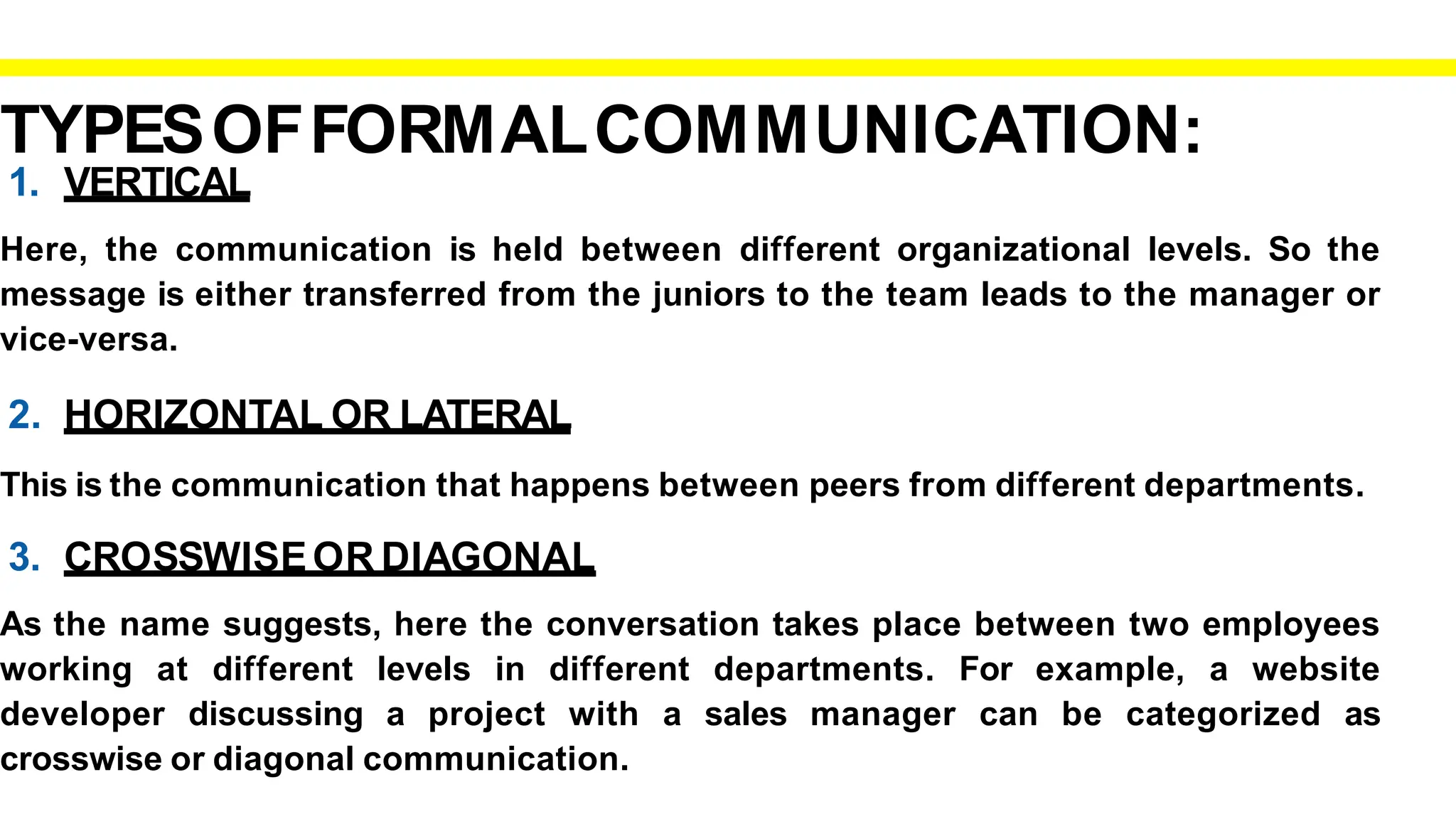 TYPESOFFORMALCOMMUNICATION:
1. VERTICAL
Here, the communication is held between different organizational levels. So the
message is either transferred from the juniors to the team leads to the manager or
vice-versa.
2. HORIZONTAL OR LATERAL
This is the communication that happens between peers from different departments.
3. CROSSWISEOR DIAGONAL
As the name suggests, here the conversation takes place between two employees
working at different levels in different departments. For example, a website
developer discussing a project with a sales manager can be categorized as
crosswise or diagonal communication.
 