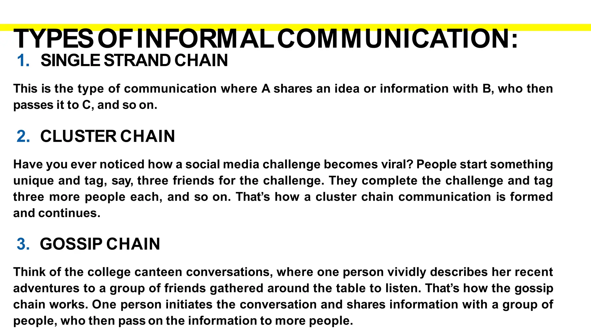 TYPESOFINFORMALCOMMUNICATION:
1. SINGLE STRAND CHAIN
This is the type of communication where A shares an idea or information with B, who then
passes it to C, and so on.
2. CLUSTER CHAIN
Have you ever noticed how a social media challenge becomes viral? People start something
unique and tag, say, three friends for the challenge. They complete the challenge and tag
three more people each, and so on. That’s how a cluster chain communication is formed
and continues.
3. GOSSIP CHAIN
Think of the college canteen conversations, where one person vividly describes her recent
adventures to a group of friends gathered around the table to listen. That’s how the gossip
chain works. One person initiates the conversation and shares information with a group of
people, who then pass on the information to more people.
 