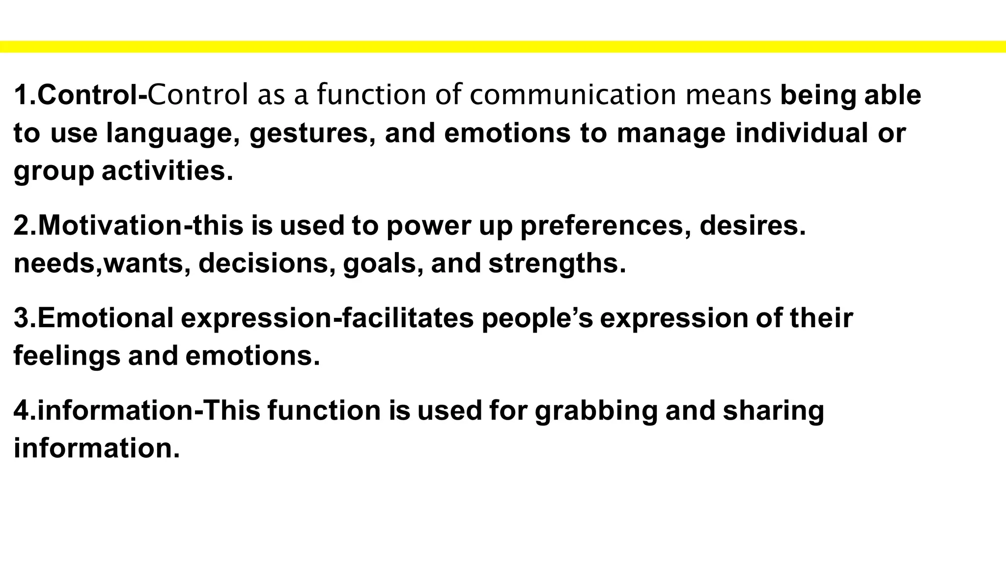 1.Control-Control as a function of communication means being able
to use language, gestures, and emotions to manage individual or
group activities.
2.Motivation-this is used to power up preferences, desires.
needs,wants, decisions, goals, and strengths.
3.Emotional expression-facilitates people’s expression of their
feelings and emotions.
4.information-This function is used for grabbing and sharing
information.
 