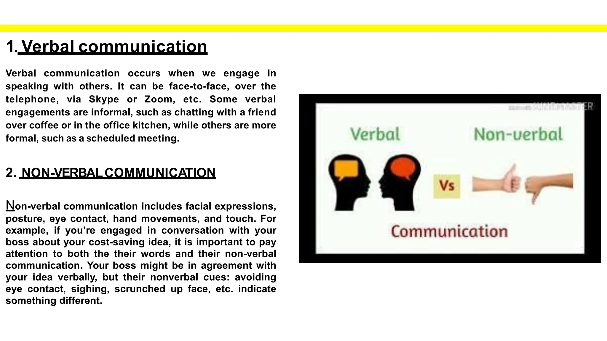 1. Verbal communication
Verbal communication occurs when we engage in
speaking with others. It can be face-to-face, over the
telephone, via Skype or Zoom, etc. Some verbal
engagements are informal, such as chatting with a friend
over coffee or in the office kitchen, while others are more
formal, such as a scheduled meeting.
2. NON-VERBALCOMMUNICATION
Non-verbal communication includes facial expressions,
posture, eye contact, hand movements, and touch. For
example, if you’re engaged in conversation with your
boss about your cost-saving idea, it is important to pay
attention to both the their words and their non-verbal
communication. Your boss might be in agreement with
your idea verbally, but their nonverbal cues: avoiding
eye contact, sighing, scrunched up face, etc. indicate
something different.
 
