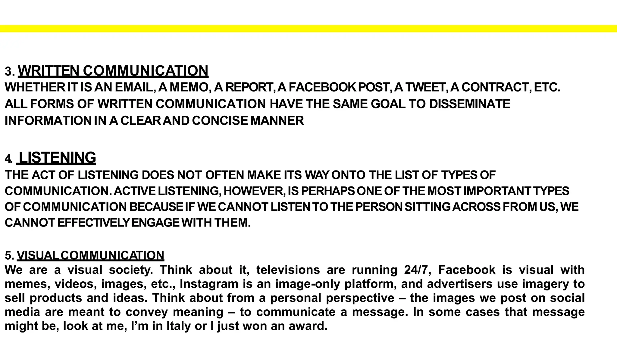 3. WRITTEN COMMUNICATION
WHETHERIT IS AN EMAIL,A MEMO, A REPORT,A FACEBOOKPOST,A TWEET,A CONTRACT,ETC.
ALL FORMS OF WRITTEN COMMUNICATION HAVE THE SAME GOAL TO DISSEMINATE
INFORMATIONIN A CLEARAND CONCISEMANNER
4. LISTENING
THE ACT OF LISTENING DOES NOT OFTEN MAKE ITS WAYONTO THE LIST OF TYPES OF
COMMUNICATION.ACTIVELISTENING,HOWEVER,IS PERHAPSONEOFTHEMOSTIMPORTANTTYPES
OFCOMMUNICATION BECAUSEIFWECANNOT LISTENTOTHEPERSONSITTINGACROSSFROMUS,WE
CANNOT EFFECTIVELYENGAGEWITH THEM.
5. VISUALCOMMUNICATION
We are a visual society. Think about it, televisions are running 24/7, Facebook is visual with
memes, videos, images, etc., Instagram is an image-only platform, and advertisers use imagery to
sell products and ideas. Think about from a personal perspective – the images we post on social
media are meant to convey meaning – to communicate a message. In some cases that message
might be, look at me, I’m in Italy or I just won an award.
 