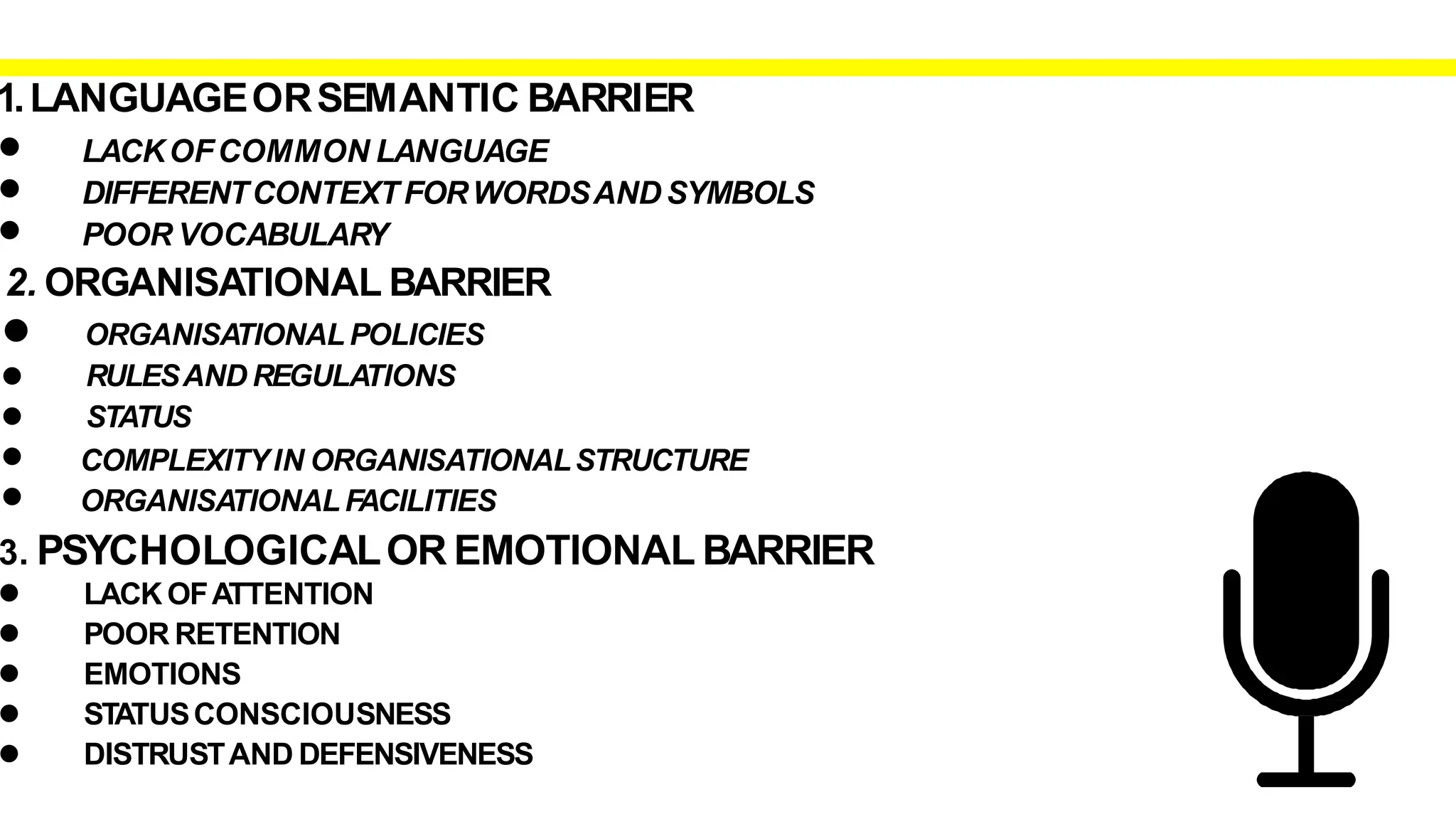 1.LANGUAGEORSEMANTIC BARRIER
• LACKOFCOMMON LANGUAGE
DIFFERENTCONTEXTFORWORDSAND SYMBOLS
•
• POOR VOCABULARY
2. ORGANISATIONAL BARRIER
• ORGANISATIONALPOLICIES
RULESAND REGULATIONS
STATUS
COMPLEXITYIN ORGANISATIONALSTRUCTURE
•
•
•
• ORGANISATIONALFACILITIES
3. PSYCHOLOGICALOR EMOTIONAL BARRIER
•
•
•
•
•
LACK OFATTENTION
POOR RETENTION
EMOTIONS
STATUSCONSCIOUSNESS
DISTRUSTAND DEFENSIVENESS
 