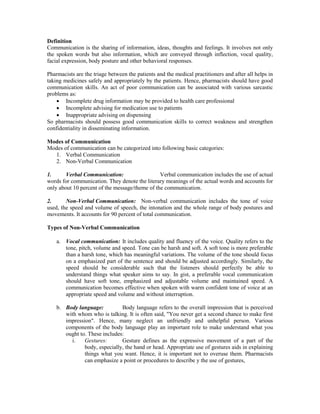 Definition
Communication is the sharing of information, ideas, thoughts and feelings. It involves not only
the spoken words but also information, which are conveyed through inflection, vocal quality,
facial expression, body posture and other behavioral responses.
Pharmacists are the triage between the patients and the medical practitioners and after all helps in
taking medicines safely and appropriately by the patients. Hence, pharmacists should have good
communication skills. An act of poor communication can be associated with various sarcastic
problems as:
 Incomplete drug information may be provided to health care professional
 Incomplete advising for medication use to patients
 Inappropriate advising on dispensing
So pharmacists should possess good communication skills to correct weakness and strengthen
confidentiality in disseminating information.
Modes of Communication
Modes of communication can be categorized into following basic categories:
1. Verbal Communication
2. Non-Verbal Communication
1. Verbal Communication: Verbal communication includes the use of actual
words for communication. They denote the literary meanings of the actual words and accounts for
only about 10 percent of the message/theme of the communication.
2. Non-Verbal Communication: Non-verbal communication includes the tone of voice
used, the speed and volume of speech, the intonation and the whole range of body postures and
movements. It accounts for 90 percent of total communication.
Types of Non-Verbal Communication
a. Vocal communication: It includes quality and fluency of the voice. Quality refers to the
tone, pitch, volume and speed. Tone can be harsh and soft. A soft tone is more preferable
than a harsh tone, which has meaningful variations. The volume of the tone should focus
on a emphasized part of the sentence and should be adjusted accordingly. Similarly, the
speed should be considerable such that the listeners should perfectly be able to
understand things what speaker aims to say. In gist, a preferable vocal communication
should have soft tone, emphasized and adjustable volume and maintained speed. A
communication becomes effective when spoken with warm confident tone of voice at an
appropriate speed and volume and without interruption.
b. Body language: Body language refers to the overall impression that is perceived
with whom who is talking. It is often said, "You never get a second chance to make first
impression". Hence, many neglect an unfriendly and unhelpful person. Various
components of the body language play an important role to make understand what you
ought to. These includes:
i. Gestures: Gesture defines as the expressive movement of a part of the
body, especially, the hand or head. Appropriate use of gestures aids in explaining
things what you want. Hence, it is important not to overuse them. Pharmacists
can emphasize a point or procedures to describe y the use of gestures,
 