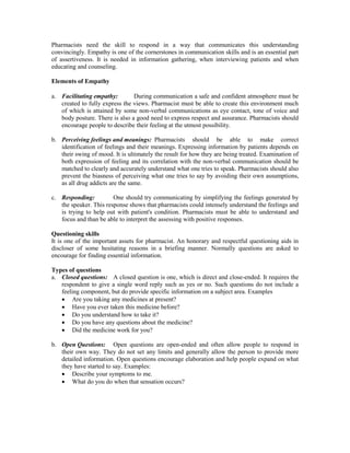 Pharmacists need the skill to respond in a way that communicates this understanding
convincingly. Empathy is one of the cornerstones in communication skills and is an essential part
of assertiveness. It is needed in information gathering, when interviewing patients and when
educating and counseling.
Elements of Empathy
a. Facilitating empathy: During communication a safe and confident atmosphere must be
created to fully express the views. Pharmacist must be able to create this environment much
of which is attained by some non-verbal communications as eye contact, tone of voice and
body posture. There is also a good need to express respect and assurance. Pharmacists should
encourage people to describe their feeling at the utmost possibility.
b. Perceiving feelings and meanings: Pharmacists should be able to make correct
identification of feelings and their meanings. Expressing information by patients depends on
their swing of mood. It is ultimately the result for how they are being treated. Examination of
both expression of feeling and its correlation with the non-verbal communication should be
matched to clearly and accurately understand what one tries to speak. Pharmacists should also
prevent the biasness of perceiving what one tries to say by avoiding their own assumptions,
as all drug addicts are the same.
c. Responding: One should try communicating by simplifying the feelings generated by
the speaker. This response shows that pharmacists could intensely understand the feelings and
is trying to help out with patient's condition. Pharmacists must be able to understand and
focus and than be able to interpret the assessing with positive responses.
Questioning skills
It is one of the important assets for pharmacist. An honorary and respectful questioning aids in
discloser of some hesitating reasons in a briefing manner. Normally questions are asked to
encourage for finding essential information.
Types of questions
a. Closed questions: A closed question is one, which is direct and close-ended. It requires the
respondent to give a single word reply such as yes or no. Such questions do not include a
feeling component, but do provide specific information on a subject area. Examples
 Are you taking any medicines at present?
 Have you ever taken this medicine before?
 Do you understand how to take it?
 Do you have any questions about the medicine?
 Did the medicine work for you?
b. Open Questions: Open questions are open-ended and often allow people to respond in
their own way. They do not set any limits and generally allow the person to provide more
detailed information. Open questions encourage elaboration and help people expand on what
they have started to say. Examples:
 Describe your symptoms to me.
 What do you do when that sensation occurs?
 