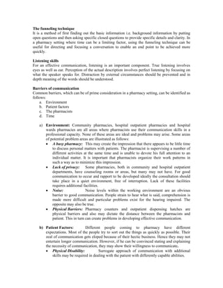 The funneling technique
It is a method of first finding out the basic information i.e. background information by putting
open questions and then asking specific closed questions to provide specific details and clarity. In
a pharmacy setting where time can be a limiting factor, using the funneling technique can be
useful for directing and focusing a conversation to enable an end point to be achieved more
quickly.
Listening skills
For an effective communication, listening is an important component. True listening involves
eyes as well as ear. Perception of the actual description involves perfect listening by focusing on
what the speaker speaks for. Distraction by external circumstances should be prevented and in
depth meaning of the words should be understood.
Barriers of communication
Common barriers, which can be of prime consideration in a pharmacy setting, can be identified as
follows:
a. Environment
b. Patient factors
c. The pharmacists
d. Time
a) Environment: Community pharmacies, hospital outpatient pharmacies and hospital
wards pharmacies are all areas where pharmacists use their communication skills in a
professional capacity. None of these areas are ideal and problems may arise. Some areas
of potential problem areas are illustrated as follows:
 A busy pharmacy: This may create the impression that there appears to be little time
to discuss personal matters with patients. The pharmacist is supervising a number of
different activities at the same time and is unable to devote his full attention to an
individual matter. It is important that pharmacists organize their work patterns in
such a way as to minimize this impression.
 Lack of privacy: Some pharmacies, both in community and hospital outpatient
departments, have counseling rooms or areas, but many may not have. For good
communication to occur and rapport to be developed ideally the consultation should
take place in a quiet environment, free of interruption. Lack of these facilities
requires additional facilities.
 Noise: Noise levels within the working environment are an obvious
barrier to good communication. People strain to hear what is said, comprehension is
made more difficult and particular problems exist for the hearing impaired. The
opposite may also be true.
 Physical Barriers: Pharmacy counters and outpatient dispensing hatches are
physical barriers and also may dictate the distance between the pharmacists and
patient. This in turn can create problems in developing effective communication.
b) Patient Factors: Different people coming to pharmacy have different
expectations. Most of the people try to sort out the things as quickly as possible. Their
zeal of communication gets eloped because of their hectic business. Hence they may not
entertain longer communication. However, if he can be convinced stating and explaining
the necessity of communication, they may show their willingness to communicate.
 Physical Disability: Surrogate approach of communication with additional
skills may be required in dealing with the patient with differently capable abilities.
 