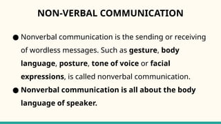 NON-VERBAL COMMUNICATION
● Nonverbal communication is the sending or receiving
of wordless messages. Such as gesture, body
language, posture, tone of voice or facial
expressions, is called nonverbal communication.
● Nonverbal communication is all about the body
language of speaker.
 