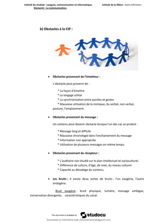 Intitulé du module : Langues, communication et informatique. Intitulé de la filière : Soins infirmiers
Element1 : La communication.
11
b) Obstacles à la CIP :
 Obstacles provenant de l’émetteur :
L’obstacle peut provenir de :
* La façon d’émettre
* Le langage utilisé
* La synchronisation entre paroles et gestes
* Mauvaise utilisation de la mimique, du verbal, non verbal,
posture, l’emplacement.
 Obstacles provenant du message :
Un contenu peut devenir obstacle lorsque l’un des cas se produit :
* Message long et difficile
* Mauvaise chronologie dans l’enchainement du message
* Information non appropriée
* Utilisation de plusieurs messages en même temps.
 Obstacles provenant du récepteur :
* L’auditoire non étudié sur le plan intellectuel et socioculturel.
* Différence de culture, d’âge, de sexe, du niveau culturel.
* Capacité au décodage du contenu.
 Les bruits : Il existe deux sortes de bruits : l’un exogène, l’autre
endogène.
Bruit exogène : bruit physique, lumière, message ambigüe,
conversation divergente, caractéristiques du canal.
Downloaded by Fakhreddine Najib (fakhreddine04najib@gmail.com)
lOMoARcPSD|35410393
 