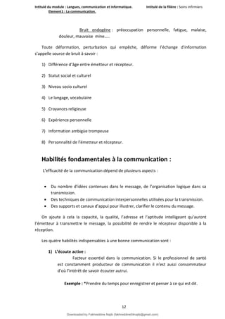 Intitulé du module : Langues, communication et informatique. Intitulé de la filière : Soins infirmiers
Element1 : La communication.
12
Bruit endogène : préoccupation personnelle, fatigue, malaise,
douleur, mauvaise mine…..
Toute déformation, perturbation qui empêche, déforme l’échange d’information
s’appelle source de bruit à savoir :
1) Différence d’âge entre émetteur et récepteur.
2) Statut social et culturel
3) Niveau socio culturel
4) Le langage, vocabulaire
5) Croyances religieuse
6) Expérience personnelle
7) Information ambigüe trompeuse
8) Personnalité de l’émetteur et récepteur.
Habilités fondamentales à la communication :
L’efficacité de la communication dépend de plusieurs aspects :
 Du nombre d’idées contenues dans le message, de l’organisation logique dans sa
transmission.
 Des techniques de communication interpersonnelles utilisées pour la transmission.
 Des supports et canaux d’appui pour illustrer, clarifier le contenu du message.
On ajoute à cela la capacité, la qualité, l’adresse et l’aptitude intelligeant qu’auront
l’émetteur à transmettre le message, la possibilité de rendre le récepteur disponible à la
réception.
Les quatre habilités indispensables à une bonne communication sont :
1) L’écoute active :
Facteur essentiel dans la communication. Si le professionnel de santé
est constamment producteur de communication il n’est aussi consommateur
d’où l’intérêt de savoir écouter autrui.
Exemple : *Prendre du temps pour enregistrer et penser à ce qui est dit.
Downloaded by Fakhreddine Najib (fakhreddine04najib@gmail.com)
lOMoARcPSD|35410393
 