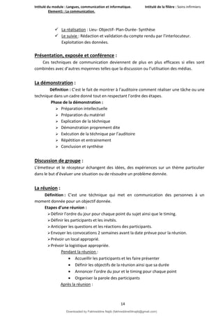 Intitulé du module : Langues, communication et informatique. Intitulé de la filière : Soins infirmiers
Element1 : La communication.
14
 La réalisation : Lieu- Objectif- Plan-Durée- Synthèse
 Le suivie : Rédaction et validation du compte rendu par l’interlocuteur.
Exploitation des données.
Présentation, exposée et conférence :
Ces techniques de communication deviennent de plus en plus efficaces si elles sont
combinées avec d’autres moyennes telles que la discussion ou l’utilisation des médias.
La démonstration :
Définition : C’est le fait de montrer à l’auditoire comment réaliser une tâche ou une
technique dans un cadre donné tout en respectant l’ordre des étapes.
Phase de la démonstration :
 Préparation intellectuelle
 Préparation du matériel
 Explication de la téchnique
 Démonstration proprement dite
 Exécution de la téchnique par l’auditoire
 Répétition et entrainement
 Conclusion et synthèse
Discussion de groupe :
L’émetteur et le récepteur échangent des idées, des expériences sur un thème particulier
dans le but d’évaluer une situation ou de résoudre un problème donnée.
La réunion :
Définition : C’est une téchnique qui met en communication des personnes à un
moment donnée pour un objectif donnée.
Etapes d’une réunion :
Définir l’ordre du jour pour chaque point du sujet ainsi que le timing.
Définir les participants et les invités.
Anticiper les questions et les réactions des participants.
Envoyer les convocations 2 semaines avant la date prévue pour la réunion.
Prévoir un local approprié.
Prévoir la logistique appropriée.
Pendant la réunion :
 Accueillir les participants et les faire présenter
 Définir les objectifs de la réunion ainsi que sa durée
 Annoncer l’ordre du jour et le timing pour chaque point
 Organiser la parole des participants
Après la réunion :
Downloaded by Fakhreddine Najib (fakhreddine04najib@gmail.com)
lOMoARcPSD|35410393
 