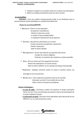 Intitulé du module : Langues, communication et informatique. Intitulé de la filière : Soins infirmiers
Element1 : La communication.
15
 Préparer le rapport ou le compte rendu et le remettre aux participants.
 Mettre en pratique les décisions prises lors de la réunion.
Le counseling :
Définition : C’est une relation interpersonnelle d’aide ou de facilitation pour la
prise de décision (choix éclairé)dans un contexte bien déterminé.
Etapes du counseling (BERCER) :
 Bienvenue : Choisir un local approprié.
Se présenter mutuellement
Féliciter le client de sa visite
Le mettre à l’aise (confidentialité)
Lui expliqué le déroulement de la séquence
 Entretien : Recueillir les informations sur le client
Ecouter activement, paraphraser, questionner
Faciliter l’expression
Aider le client à décider
 Renseignement : Fournir des réponses aux questions des clients
Corriger les rumeurs négatives
Présenter un inventaire des solutions ou actions possibles
 Choix : Dire aux clients qu’il leur appartient de choisir.
Donner des explications sur l’action choisie.
Aider le client à réfléchir sur les résultats de chaque choix possible.
Explication : Expliquer comment mettre en action la solution choisie, ses
avantages et ses inconvénients.
 Rendez-vous : Fixer la date de la prochaine visite ou du contrôle
Demander au client s’il est satisfait de son choix
Aider le client à résoudre les problèmes.
Autres techniques :
 Le tour de table : L’animateur soulève une question et chaque participant
donne son avis .C’est une technique qui permet à chacun des participants de
se sentir impliqué et écouté.
 La discussion en panel : Discussion entre spécialistes ayant des points de vue
différent s sur un sujet (soutenance orale).
Downloaded by Fakhreddine Najib (fakhreddine04najib@gmail.com)
lOMoARcPSD|35410393
 