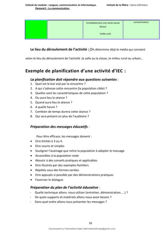 Intitulé du module : Langues, communication et informatique. Intitulé de la filière : Soins infirmiers
Element1 : La communication.
18
immédiatement une vente (accès
direct)
Faible coût
consommateur
Le lieu du déroulement de l’activité : On détermine déjà le média qui convient
selon le lieu du déroulement de l’activité ;la salle ou la classe ,le milieu rural ou urbain…
Exemple de planification d’une activité d’IEC :
La planification doit répondre aux questions suivantes :
1. Quel est le but visé par la rencontre ?
2. A qui s’adresse cette rencontre (la population cible) ?
3. Quelles sont les caractéristiques de cette population ?
4. Ou aura lieu la séance ?
5. Quand aura lieu la séance ?
6. A quelle heure ?
7. Combien de temps durera cette séance ?
8. Qui sera présent en plus de l’auditoire ?
Préparation des messages éducatifs :
Pour être efficace, les messages doivent :
 Etre limités à 3 ou 4.
 Etre courts et simples
 Souligner l’avantage que retire la population à adopter le message
 Accessibles à la population visée
 Aboutir à des conseils pratiques et applicables
 Etre illustrés par des exemples familiers
 Répétés sous des formes variées
 Etre appuyés si possible par des démonstrations pratiques
 Favoriser le dialogue.
Préparation du plan de l’activité éducative :
- Quelle technique allons- nous utiliser (entretien, démonstration…..) ?
- De quels supports et matériels allons-nous avoir besoin ?
- Dans quel ordre allons-nous présenter les messages ?
Downloaded by Fakhreddine Najib (fakhreddine04najib@gmail.com)
lOMoARcPSD|35410393
 