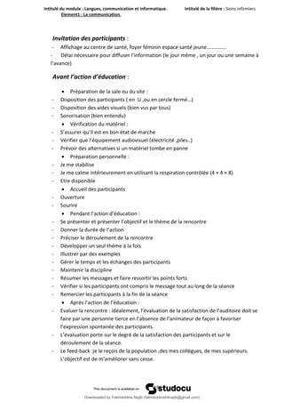 Intitulé du module : Langues, communication et informatique. Intitulé de la filière : Soins infirmiers
Element1 : La communication.
19
Invitation des participants :
- Affichage au centre de santé, foyer féminin espace santé jeune……………
- Délai nécessaire pour diffuser l’information (le jour même , un jour ou une semaine à
l’avance)
Avant l’action d’éducation :
 Préparation de la sale ou du site :
- Disposition des participants ( en U ,ou en cercle fermé…)
- Disposition des aides visuels (bien vus par tous)
- Sonorisation (bien entendu)
 Vérification du matériel :
- S’assurer qu’il est en bon état de marche
- Vérifier que l’équipement audiovisuel (électricité ,piles..)
- Prévoir des alternatives si un matériel tombe en panne
 Préparation personnelle :
- Je me stabilise
- Je me calme intérieurement en utilisant la respiration contrôlée (4 × 4 × 8)
- Etre disponible
 Accueil des participants
- Ouverture
- Sourire
 Pendant l’action d’éducation :
- Se présenter et présenter l’objectif et le thème de la rencontre
- Donner la durée de l’action
- Préciser le déroulement de la rencontre
- Développer un seul théme à la fois
- Illustrer par des exemples
- Gérer le temps et les échanges des participants
- Maintenir la discipline
- Résumer les messages et faire ressortir les points forts
- Vérifier si les participants ont compris le message tout au long de la séance
- Remercier les participants à la fin de la séance
 Après l’action de l’éducation :
- Evaluer la rencontre : idéalement, l’évaluation de la satisfaction de l’auditoire doit se
faire par une personne tierce en l’absence de l’animateur de façon à favoriser
l’expression spontanée des participants.
- L’évaluation porte sur le degré de la satisfaction des participants et sur le
déroulement de la séance.
- Le feed-back :je le reçois de la population ,des mes collègues, de mes supérieurs.
L’objectif est de m’améliorer sans cesse.
Downloaded by Fakhreddine Najib (fakhreddine04najib@gmail.com)
lOMoARcPSD|35410393
 