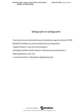 Intitulé du module : Langues, communication et informatique. Intitulé de la filière : Soins infirmiers
Element1 : La communication.
21
Bibliographie et wébographie
- Cours de communication destiné pour les étudiantes sages-femmes de l’IFCSR
-Michèle B.Tremblay «La communication chez les enseignants»
- Isabelle Delcourt « cours de communication »
-Christophe Schiffers,Patrick Thonart« Téchniques de communication »
-http://styledevie.ca.msn.com
-« La communication » http://www.cadredesante.com
Downloaded by Fakhreddine Najib (fakhreddine04najib@gmail.com)
lOMoARcPSD|35410393
 