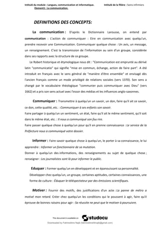Intitulé du module : Langues, communication et informatique. Intitulé de la filière : Soins infirmiers
Element1 : La communication.
3
DEFINITIONS DES CONCEPTS:
La communication : D’après le Dictionnaire Larousse, on entend par
communication : L’action de communiquer : Etre en communication avec quelqu’un,
prendre recevoir une Communication. Communiquer quelque chose : Un avis, un message,
un renseignement. C’est la transmission de l’information au sein d’un groupe, considérée
dans ses rapports avec la structure de ce groupe.
Le Robert historique et étymologique nous dit : "Communication est emprunté au dérivé
latin "communicatio" qui signifie "mise en commun, échange, action de faire part". A été
introduit en français avec le sens général de "manière d'être ensemble" et envisagé dès
l'ancien français comme un mode privilégié de relations sociales (vers 1370). Son sens a
changé par le vocabulaire théologique "communier puis communiquer avec Dieu" (vers
1662) et a pris son sens actuel avec l'essor des médias et les influences anglo-saxonnes.
Communiquer : Transmettre à quelqu'un un savoir, un don, faire qu'il ait ce savoir,
ce don, cette qualité, etc. : Communiquer à ses enfants son savoir.
Faire partager à quelqu'un un sentiment, un état, faire qu'il ait le même sentiment, qu'il soit
dans le même état, etc. : Il nous a communiqué son fou rire.
Faire passer quelque chose à quelqu'un pour qu'il en prenne connaissance : Le service de la
Préfecture nous a communiqué votre dossier.
Informer : Faire savoir quelque chose à quelqu'un, le porter à sa connaissance, le lui
apprendre : Informer un fonctionnaire de sa mutation.
Donner à quelqu'un des informations, des renseignements au sujet de quelque chose ;
renseigner : Les journalistes sont là pour informer le public.
Eduquer : Former quelqu'un en développant et en épanouissant sa personnalité.
Développer chez quelqu'un, un groupe, certaines aptitudes, certaines connaissances, une
forme de culture : Éduquer le téléspectateur par des émissions scientifiques.
Motiver : Fournir des motifs, des justifications d'un acte : La panne de métro a
motivé mon retard. Créer chez quelqu'un les conditions qui le poussent à agir, faire qu'il
éprouve de bonnes raisons pour agir : Sa réussite ne peut que le motiver à poursuivre.
Downloaded by Fakhreddine Najib (fakhreddine04najib@gmail.com)
lOMoARcPSD|35410393
 