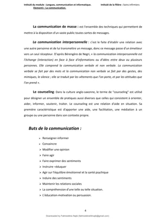 Intitulé du module : Langues, communication et informatique. Intitulé de la filière : Soins infirmiers
Element1 : La communication.
4
La communication de masse : est l'ensemble des techniques qui permettent de
mettre à la disposition d'un vaste public toutes sortes de messages.
La communication interpersonnelle : c’est le faite d’établir une relation avec
une autre personne et de lui transmettre un message, donc ce message passe d’un émetteur
vers un seul récepteur. D’après Bérengère de Negri, « la communication interpersonnelle est
l’échange (interaction) en face à face d’informations ou d’idées entre deux ou plusieurs
personnes. Elle comprend la communication verbale et non verbale. La communication
verbale se fait par des mots et la communication non verbale se fait par des gestes, des
mimiques, le silence ; elle se traduit par les vêtements que l’on porte, et par les attitudes que
l’on prend ».
Le counseling: Dans la culture anglo-saxonne, le terme de "counseling" est utilisé
pour désigner un ensemble de pratiques aussi diverses que celles qui consistent à orienter,
aider, informer, soutenir, traiter. Le counseling est une relation d'aide en situation. Sa
première caractéristique est d'apporter une aide, une facilitation, une médiation à un
groupe ou une personne dans son contexte propre.
Buts de la communication :
 Renseigner-informer
 Convaincre
 Modifier une opinion
 Faire agir
 Faire exprimer des sentiments
 Instruire –éduquer
 Agir sur l’équilibre émotionnel et la santé psychique
 Induire des sentiments
 Maintenir les relations sociales
 La compréhension d’une telle ou telle situation.
 L’éducation-motivation ou persuasion.
Downloaded by Fakhreddine Najib (fakhreddine04najib@gmail.com)
lOMoARcPSD|35410393
 