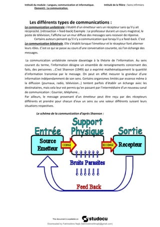 Intitulé du module : Langues, communication et informatique. Intitulé de la filière : Soins infirmiers
Element1 : La communication.
5
Les différents types de communications :
La communication unilatérale s’établit d’un émetteur vers un récepteur sans qu’il y ait
réciprocité. (rétroaction = feed-back) Exemple : Le professeur durant un cours magistral, le
poste de télévision, l’affiche sur un mur diffuse des messages sans recevoir de réponse.
Certains auteurs pensent qu’il n’y a communication que lorsqu’il y a feed-back. C’est
La communication bilatérale. Elle s’établit lorsque l’émetteur et le récepteur font alterner
leurs rôles. C’est ce qui se passe au cours d’une conversation courante, où l’on échange des
messages.
La communication unilatérale renvoie davantage à la théorie de l’information. Au sens
courant du terme, l’information désigne un ensemble de renseignements concernant des
faits, des personnes …C’est Shannon (1949) qui a exprimé mathématiquement la quantité
d’information transmise par le message. On peut en effet mesurer la grandeur d’une
information indépendamment de son sens. Certains organismes limités par essence même à
la diffusion (journaux, radio, télévision…) tentent parfois d’établir un échange avec les
destinataires, mais cela leur est permis qu’en passant par l’intermédiaire d’un nouveau canal
de communication : Courrier, téléphone…
Par ailleurs, le message provenant d’un émetteur peut être reçu par des récepteurs
différents et prendre pour chacun d’eux un sens ou une valeur différents suivant leurs
situations respectives.
Le schéma de la communication d’après Shannon :
Downloaded by Fakhreddine Najib (fakhreddine04najib@gmail.com)
lOMoARcPSD|35410393
 