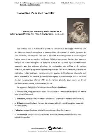Intitulé du module : Langues, communication et informatique. Intitulé de la filière : Soins infirmiers
Element1 : La communication.
9
L’adoption d’une idée nouvelle :
« Habitue-toi à être attentif à ce qu'un autre dit, et
autant que possible entre dans l'âme de celui qui parle.» Marc-Aurèle
Les contacts avec le malade et la qualité des relations que développe l’infirmière sont
des éléments du professionnalisme et des conditions nécessaires à la qualité des soins. En
soins infirmiers, on comprend très bien la nécessité du développement d’une intelligence
logique mesurée par un quotient intellectuel (QI) élevé, permettant d’arriver à un jugement
clinique sûr. Cette intelligence se compose surtout de capacités logico-mathématiques
supportées par des aptitudes d’analyse, de manipulation des chiffres et des notions
abstraites, de même que par des capacités linguistiques, c’est-à-dire, celles de jouer avec les
mots et de rédiger des textes correctement. Ces qualités de l’intelligence rationnelle sont
certes importantes par exemple, pour l’apprentissage de la pharmacologie, pour la rédaction
du plan thérapeutique infirmier (PTI) et de manière générale, pour assurer un travail
méthodiquement planifié, ordonné et sécuritaire.
Le processus d’adoption d’une innovation se fait en cinq étapes :
 La connaissance, lorsque l’individu prend connaissance de l’innovation et explore son intérêt
pour lui spécifiquement;
 La persuasion, lorsque l’individu adopte une attitude favorable ou non face à l’innovation;
 La décision, lorsque l’individu s’engage dans des activités liées soit à l’adoption ou au rejet
de l’innovation;
 L’adoption, lorsque l’individu adopte l’innovation ou même, la réinvente;
 La confirmation, lorsque l’individu recherche du renforcement dans sa décision d’avoir
adopté l’innovation.
Downloaded by Fakhreddine Najib (fakhreddine04najib@gmail.com)
lOMoARcPSD|35410393
 